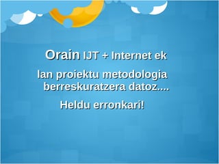 Orain  IJT + Internet ek lan proiektu metodologia  berreskuratzera datoz.... Heldu erronkari!  
