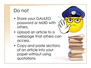 Do not
• Share your GALILEO
password or MUID with
others.
• Upload an article to a
webpage that others can
access.
• Copy and paste sections
of an article into your
paper without using
quotations.
 