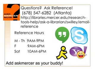 Questions? Ask Reference!
(678) 547-6282 (Atlanta)
http://libraries.mercer.edu/research-
tools-help/ask-a-librarian/swilley/email-
reference
Reference Hours
M - Th 9AM-9PM
F 9AM-6PM
Sat 10AM-6PM
Add askmercer as your buddy!
 