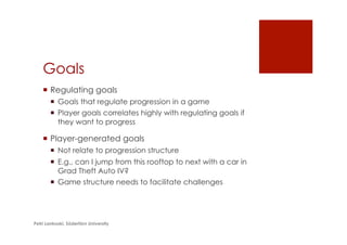 Goals
¡  Regulating goals
¡  Goals that regulate progression in a game
¡  Player goals correlates highly with regulating goals if
they want to progress
¡  Player-generated goals
¡  Not relate to progression structure
¡  E.g., can I jump from this rooftop to next with a car in
Grad Theft Auto IV?
¡  Game structure needs to facilitate challenges
Petri Lankoski, Södertörn University
 