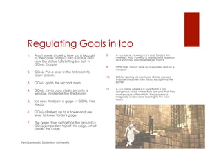 Regulating Goals in Ico
1.  A cut scene showing how Ico is brought
to the castle and put into a statue and
how the statue falls letting Ico out. ->
GOAL: Escape
2.  GOAL: Pull a lever in the first room to
open a door.
3.  GOAL: go to the second room.
4.  GOAL: climb up a chain, jump to a
window, and enter the third room.
5.  Ico sees Yorda on a gage -> GOAL: free
Yorda
6.  GOAL climbed up to a tower and use
lever to lower Yorda’s gage
7.  The gage does not get on the ground ->
GOAL jumped on top of the cage, which
breaks the cage.
8.  A cut-scene showing Ico’s and Yorda’s first
meeting. And showing a black portal appears
and shadowy creates emerges from it.
9.  OPTIONAL GOAL: pick up a wooden stick as a
weapon
10.  GOAL: destroy all creatures; GOAL: prevent
shadow creatures take Yorda escape via the
portal
11.  A cut-scene where Ico says that it is too
dangerous to be where they are and that they
must escape, after which, Yorda opens a
magically sealed door leading to the next
room.
Petri Lankoski, Södertörn University
 