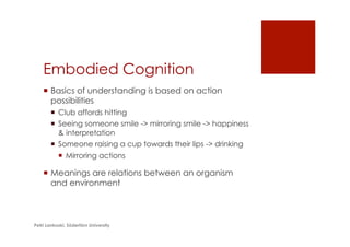 Embodied Cognition
¡  Basics of understanding is based on action
possibilities
¡  Club affords hitting
¡  Seeing someone smile -> mirroring smile -> happiness
& interpretation
¡  Someone raising a cup towards their lips -> drinking
¡  Mirroring actions
¡  Meanings are relations between an organism
and environment
Petri Lankoski, Södertörn University
 