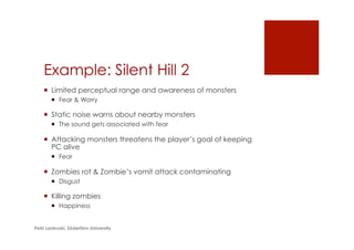 Example: Silent Hill 2
¡  Limited perceptual range and awareness of monsters
¡  Fear & Worry
¡  Static noise warns about nearby monsters
¡  The sound gets associated with fear
¡  Attacking monsters threatens the player’s goal of keeping
PC alive
¡  Fear
¡  Zombies rot & Zombie’s vomit attack contaminating
¡  Disgust
¡  Killing zombies
¡  Happiness
Petri Lankoski, Södertörn University
 