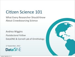 Ci#zen	
  Science	
  101
            What	
  Every	
  Researcher	
  Should	
  Know	
  
            About	
  Crowdsourcing	
  Science



            Andrea	
  Wiggins
            Postdoctoral	
  Fellow
            DataONE	
  &	
  Cornell	
  Lab	
  of	
  Ornithology

            17	
  September,	
  2012




Tuesday, September 18, 12
 