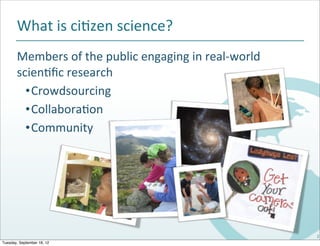 What	
  is	
  ci#zen	
  science?
       Members	
  of	
  the	
  public	
  engaging	
  in	
  real-­‐world	
  
       scien#ﬁc	
  research
         •Crowdsourcing
         •Collabora#on
         •Community




                                                                              2
Tuesday, September 18, 12
 