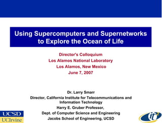 Using Supercomputers and Supernetworks to Explore the Ocean of Life Director's Colloquium Los Alamos National Laboratory Los Alamos, New Mexico June 7, 2007 Dr. Larry Smarr Director, California Institute for Telecommunications and Information Technology Harry E. Gruber Professor,  Dept. of Computer Science and Engineering Jacobs School of Engineering, UCSD 