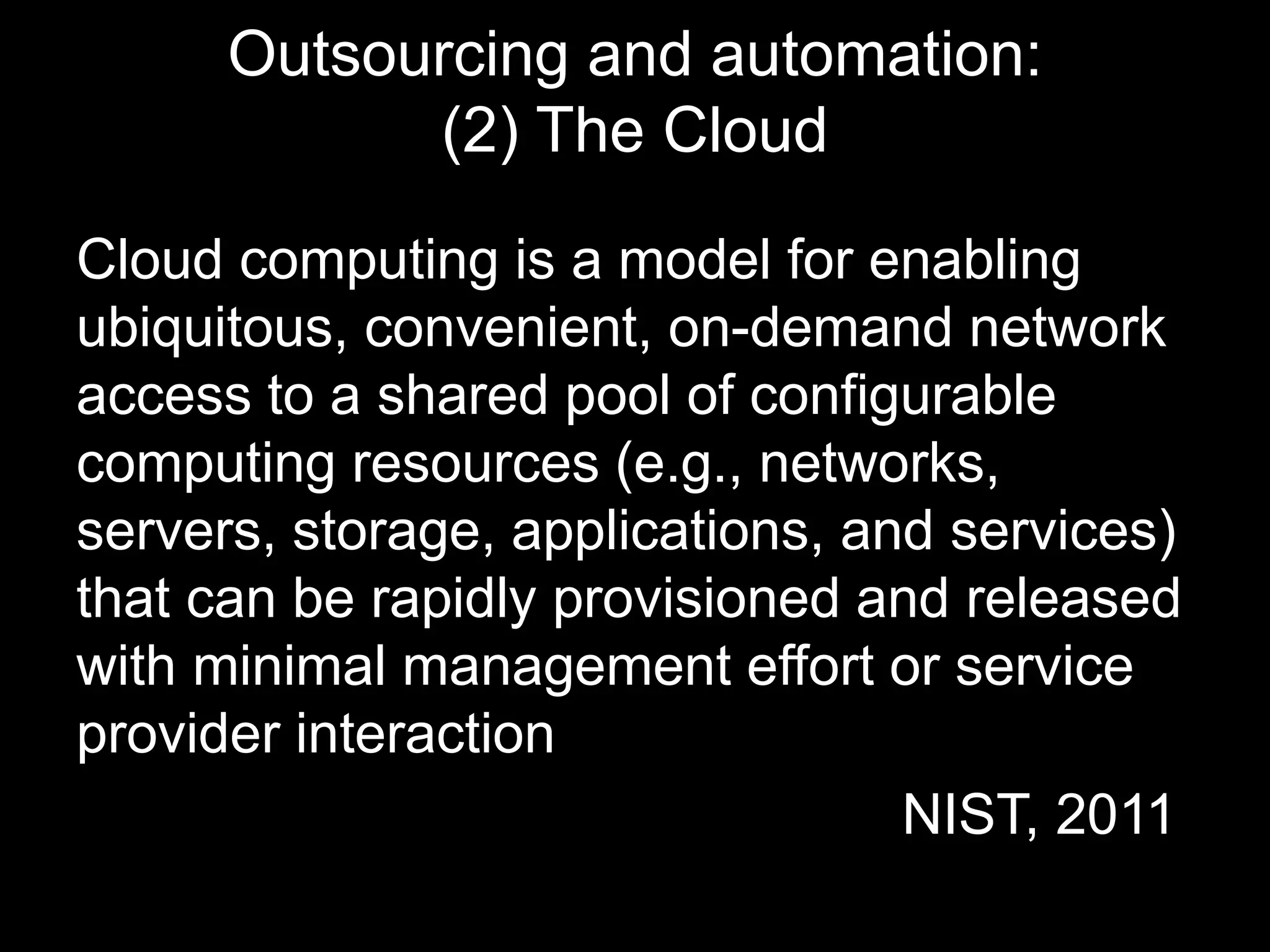 Outsourcing and automation: 
(2) The Cloud 
Cloud computing is a model for enabling 
ubiquitous, convenient, on-demand network 
access to a shared pool of configurable 
computing resources (e.g., networks, 
servers, storage, applications, and services) 
that can be rapidly provisioned and released 
with minimal management effort or service 
provider interaction 
NIST, 2011 
 