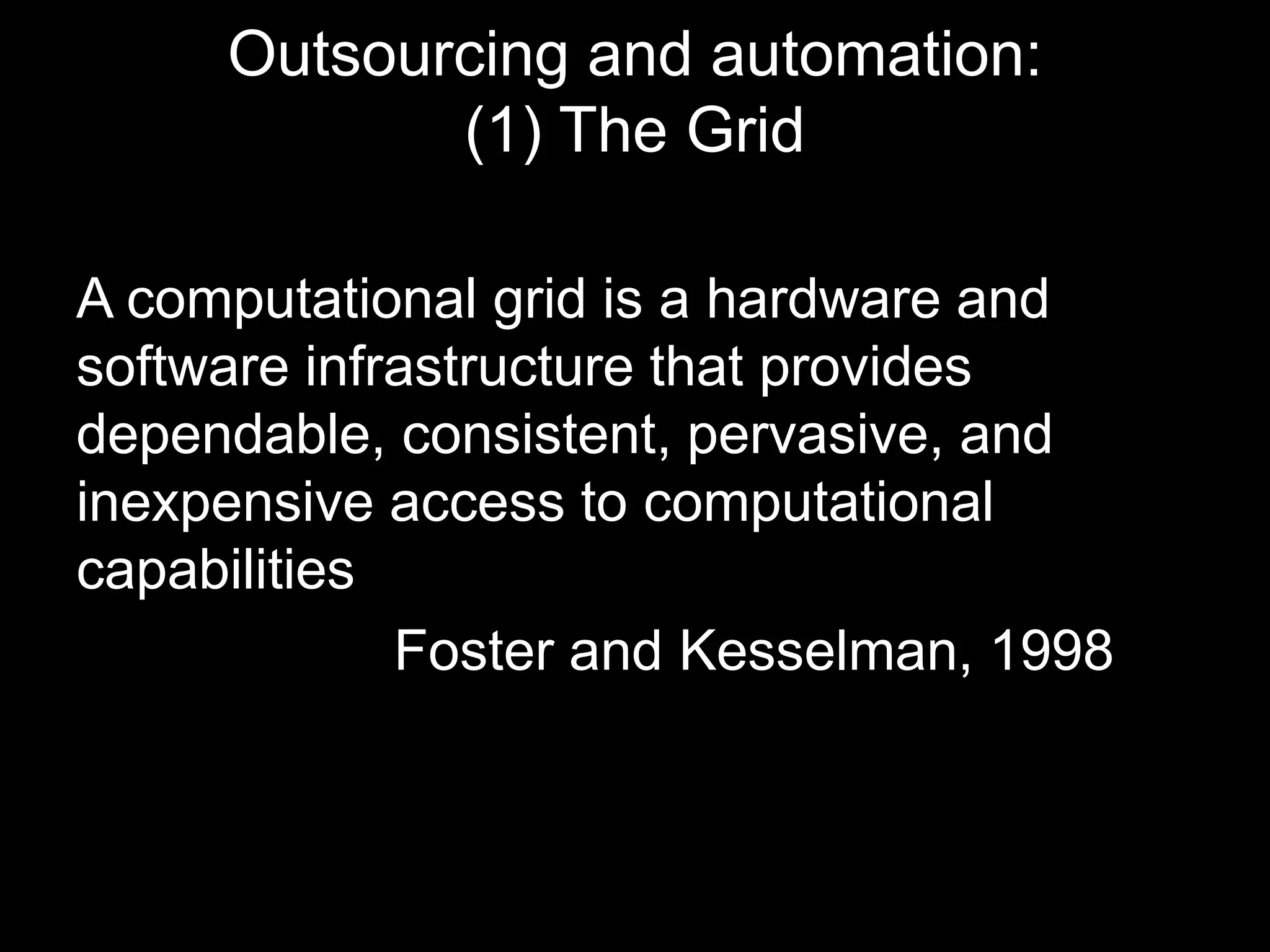 Outsourcing and automation: 
(1) The Grid 
A computational grid is a hardware and 
software infrastructure that provides 
dependable, consistent, pervasive, and 
inexpensive access to computational 
capabilities 
Foster and Kesselman, 1998 
 