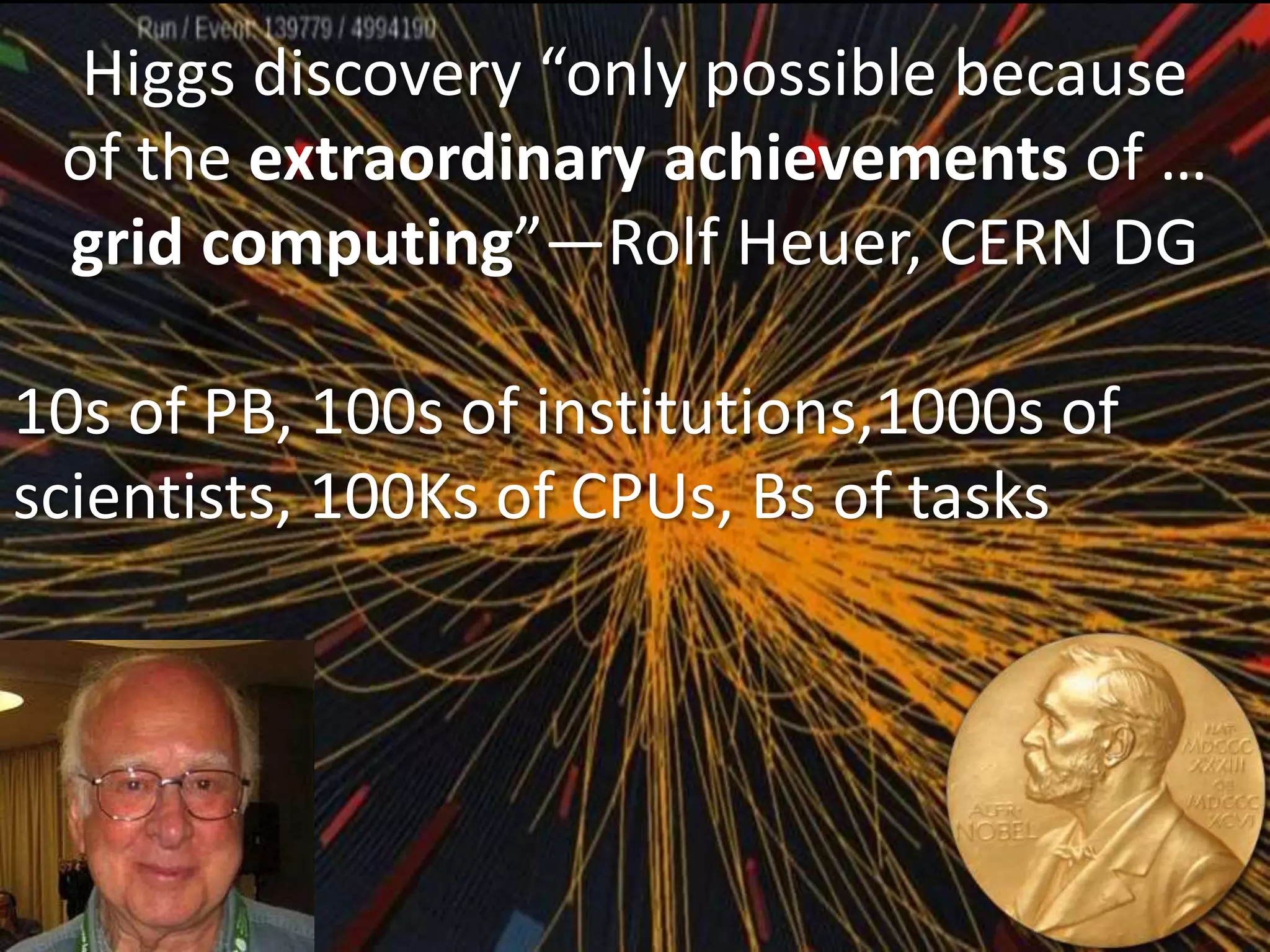 Higgs discovery “only possible because 
of the extraordinary achievements of … 
grid computing”—Rolf Heuer, CERN DG 
10s of PB, 100s of institutions,1000s of 
scientists, 100Ks of CPUs, Bs of tasks 
 