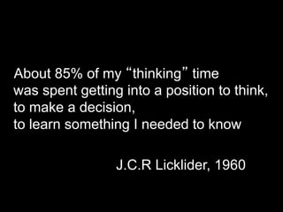 About 85% of my “thinking” time 
was spent getting into a position to think, 
to make a decision, 
to learn something I needed to know 
J.C.R Licklider, 1960 
 