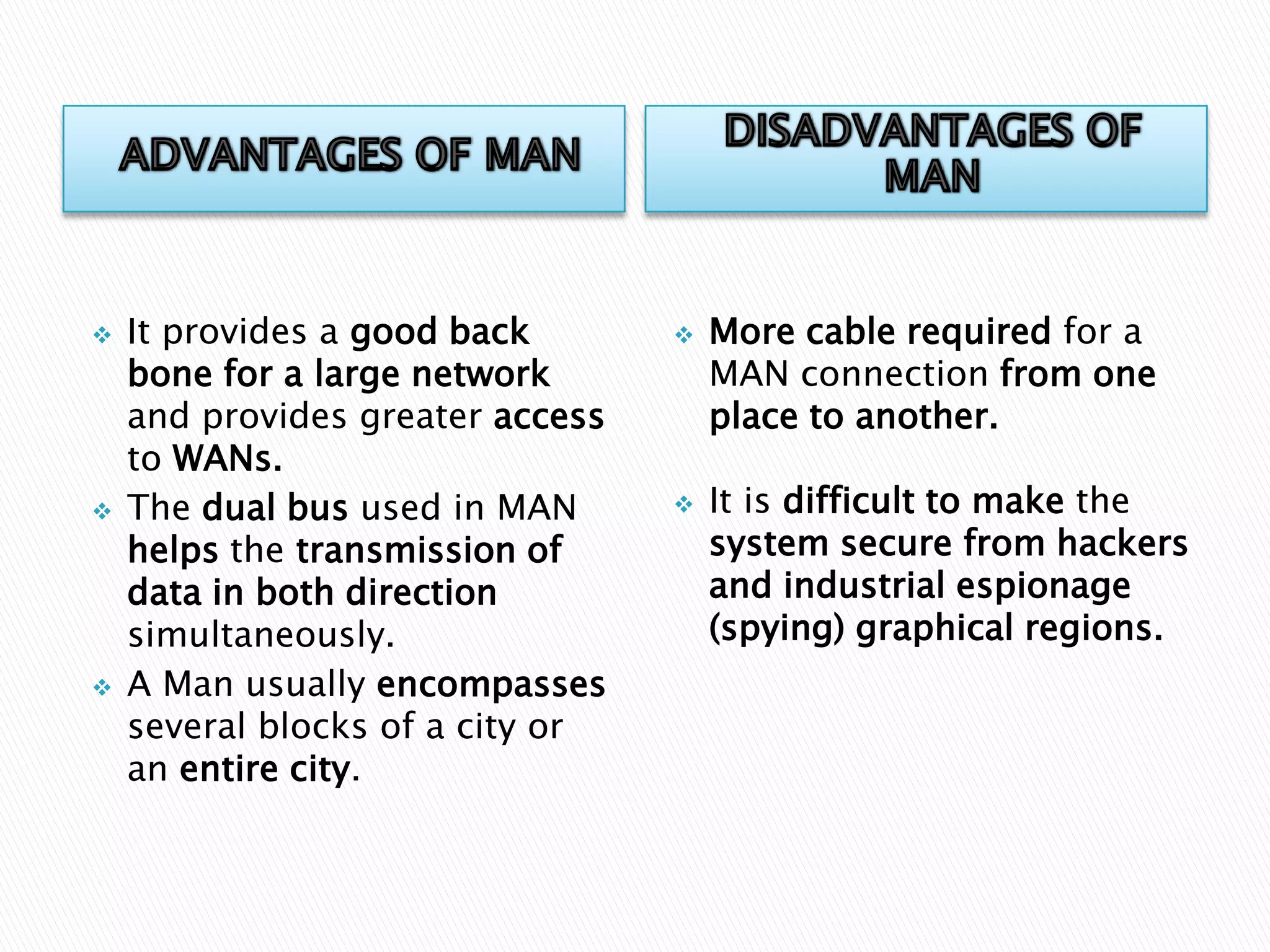 





It provides a good back
bone for a large network
and provides greater access
to WANs.
The dual bus used in MAN
helps the transmission of
data in both direction
simultaneously.
A Man usually encompasses
several blocks of a city or
an entire city.





More cable required for a
MAN connection from one
place to another.
It is difficult to make the
system secure from hackers
and industrial espionage
(spying) graphical regions.

 