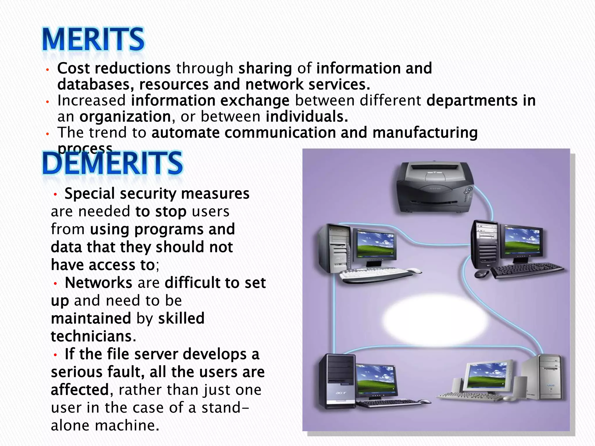 •
•
•

Cost reductions through sharing of information and
databases, resources and network services.
Increased information exchange between different departments in
an organization, or between individuals.
The trend to automate communication and manufacturing
process.
• Special security measures
are needed to stop users
from using programs and
data that they should not
have access to;
• Networks are difficult to set
up and need to be
maintained by skilled
technicians.
• If the file server develops a
serious fault, all the users are
affected, rather than just one
user in the case of a standalone machine.

 