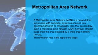 Metropolitan Area Network
A Metropolitan Area Network (MAN) is a network that
joins users with computer system resources in a
geographical area or area bigger than that covered by
even a wide local area network (LAN) however smaller
sized than the area covered by a wide area network
(WAN).
Transmission rate is 56 kbps to 50 Mbps.
 