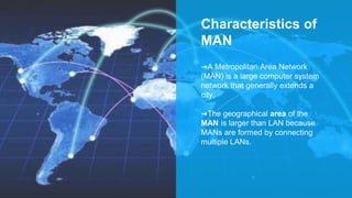 Characteristics of
MAN
➜A Metropolitan Area Network
(MAN) is a large computer system
network that generally extends a
city.
➜The geographical area of the
MAN is larger than LAN because
MANs are formed by connecting
multiple LANs.
 