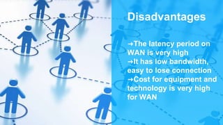 Disadvantages
➜The latency period on
WAN is very high
➜It has low bandwidth,
easy to lose connection
➜Cost for equipment and
technology is very high
for WAN
 