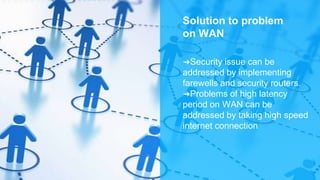 Solution to problem
on WAN
➜Security issue can be
addressed by implementing
farewells and security routers.
➜Problems of high latency
period on WAN can be
addressed by taking high speed
internet connection
 