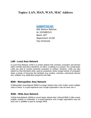 Topics: LAN, MAN, WAN, MAC Address
SUBMITTED BY:
Md. Naimur Rahman
Id: 1915002521
Batch: 50th
Department of CSE
City University
LAN - Local Area Network
A Local Area Network (LAN) is a private network that connects computers and devices
within a limited area like a residence, an office, a building or a campus. On a small scale,
LANs are used to connect personal computers to printers. However, LANs can also
extend to a few kilometers when used by companies, where a large number of computers
share a variety of resources like hardware (e.g. printers, scanners, audiovisual devices
etc), software (e.g. application programs) and data.
MAN - Metropolitan Area Network
A Metropolitan Area Network (MAN) is a larger network than LAN. It often covers multiple
cities or towns. It is quiet expensive and a single organization may not have own it.
WAN - Wide Area Network
A Wide Area Network (WAN) is a much larger network than LAN and MAN. It often covers
multiple contries or contenants. It is quiet expensive and a single organization may not
have own it. Satellite is used to manage WAN.
 