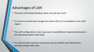 Advantages of LAN
• The basic LAN implementation does not cost too much.
• It is easy to control and manage the entire LAN as it is available in one small
region.
• The LAN configuration is very easy due to availability of required protocols in
the Operating System (OS) itself.
• It is easy to share common resources such as printers and internet line
among multiple LAN users.
 