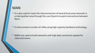 MAN
• It is also used to mean the interconnection of several local area networks in
a metropolitan area through the use of point-to-point connections between
them.
• It interconnects number of LANs using high capacity backbone technology.
• MANs are used to build networks with high data connection speeds for
cities and towns.
 