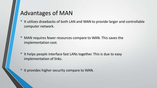 Advantages of MAN
• It utilizes drawbacks of both LAN and WAN to provide larger and controllable
computer network.
• MAN requires fewer resources compare to WAN. This saves the
implementation cost.
• It helps people interface fast LANs together. This is due to easy
implementation of links.
• It provides higher security compare to WAN.
 