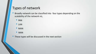 Types of network
• Broadly network can be classified into four types depending on the
scalability of the network viz,
• PAN
• LAN
• MAN
• WAN
• These types will be discussed in the next section
 
