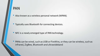 PAN
• Also known as a wireless personal network (WPAN).
• Typically uses Bluetooth for connecting devices.
• NFC is a newly emerged type of PAN technology.
• PANs can be wired, such as USB or FireWire, or they can be wireless, such as
infrared,ZigBee, Bluetooth and ultrawideband
 