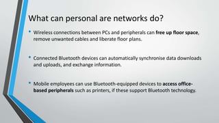 What can personal are networks do?
• Wireless connections between PCs and peripherals can free up floor space,
remove unwanted cables and liberate floor plans.
• Connected Bluetooth devices can automatically synchronise data downloads
and uploads, and exchange information.
• Mobile employees can use Bluetooth-equipped devices to access office-
based peripherals such as printers, if these support Bluetooth technology.
 