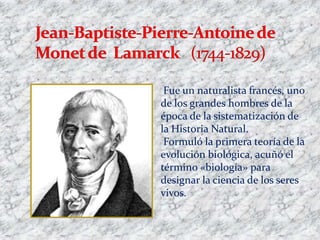 Fue un naturalista francés, uno
de los grandes hombres de la
época de la sistematización de
la Historia Natural.
 Formuló la primera teoría de la
evolución biológica, acuñó el
término «biología» para
designar la ciencia de los seres
vivos.
 