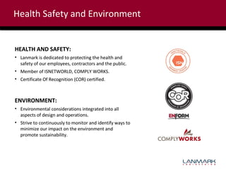 Health Safety and Environment

HEALTH AND SAFETY:
• Lanmark is dedicated to protecting the health and
safety of our employees, contractors and the public.
• Member of ISNETWORLD, COMPLY WORKS.
• Certificate Of Recognition (COR) certified.

ENVIRONMENT:
• Environmental considerations integrated into all
aspects of design and operations.
• Strive to continuously to monitor and identify ways to
minimize our impact on the environment and
promote sustainability.

 