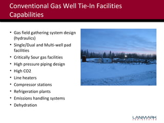 Conventional Gas Well Tie-In Facilities
Capabilities
• Gas field gathering system design
(hydraulics)
• Single/Dual and Multi-well pad
facilities
• Critically Sour gas facilities
• High pressure piping design
• High CO2
• Line heaters
• Compressor stations
• Refrigeration plants
• Emissions handling systems
• Dehydration

 