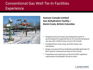 Conventional Gas Well Tie-In Facilities
Experience
Samson Canada Limited
Gas Dehydration Facility –
Buick Creek, British Columbia

• Designed and constructed a gas dehydration plant to
accommodate the expected rate of 25 mmscfd of produced
sour gas with a field increase of up to 70 mmscfd.
• Completed flare stack sizing, and H2S release rate
calculations.
• Design consisted of three (3) knock out tanks and one (1)
flare stack for instantaneous flow of 150 mmscfd.
• Preparation and submission on Kermit of OGC regulatory
requirements including BC-20 and as-builts.

 