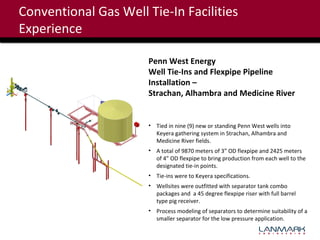 Conventional Gas Well Tie-In Facilities
Experience
Penn West Energy
Well Tie-Ins and Flexpipe Pipeline
Installation –
Strachan, Alhambra and Medicine River

• Tied in nine (9) new or standing Penn West wells into
Keyera gathering system in Strachan, Alhambra and
Medicine River fields.
• A total of 9870 meters of 3” OD flexpipe and 2425 meters
of 4” OD flexpipe to bring production from each well to the
designated tie-in points.
• Tie-ins were to Keyera specifications.
• Wellsites were outfitted with separator tank combo
packages and a 45 degree flexpipe riser with full barrel
type pig receiver.
• Process modeling of separators to determine suitability of a
smaller separator for the low pressure application.

 