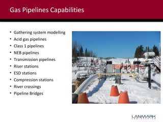 Gas Pipelines Capabilities
•
•
•
•
•
•
•
•
•
•

Gathering system modelling
Acid gas pipelines
Class 1 pipelines
NEB pipelines
Transmission pipelines
Riser stations
ESD stations
Compression stations
River crossings
Pipeline Bridges

 