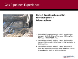 Gas Pipelines Experience
Harvest Operations Corporation
Fuel Gas Pipelines –
Leismer, Alberta

• Designed and installed 6095m of 219mm OD pipeline to
transport 1189 e3m3/day of fuel gas at 9930 kPag from
TCPL to the KNOC SAGD facility.
• Designed and installed 1200m of 114mm OD pipeline to
transport 396 e3m3/day of fuel gas at 9930 kPag pipeline to
SAGD wellsites.
• Designed and installed 1130m of 114mm OD (c/w HDPE
liner) with 50mm urethane foam protected with PE coating
to supply source water for steam generation..

 