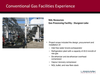 Conventional Gas Facilities Experience
NAL Resources
Gas Processing Facility - Sturgeon Lake

• Project scope included the design, procurement and
installation of:
– Inlet free water knock-out/separator
– Refrigeration plant with a capacity of 20.0 mmcfd of
raw gas
– De-ethanizer and de-ethanizer overhead
compressor
– Vapour recovery compressor
– NGL bullet; and new flare stack

 