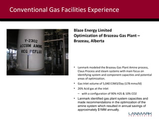 Conventional Gas Facilities Experience
Blaze Energy Limited
Optimization of Brazeau Gas Plant –
Brazeau, Alberta

• Lanmark modeled the Brazeau Gas Plant Amine process,
Claus Process and steam systems with main focus on
identifying system and component capacities and potential
areas of optimization.
• Gas Inlet volume of 5,040 E3M3/Day (178 mmscfd)
• 26% Acid gas at the inlet
– with a configuration of 90% H2S & 10% CO2
• Lanmark identified gas plant system capacities and
made recommendations in the optimization of the
amine system which resulted in annual savings of
approximately $1MM annually.

 