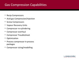 Gas Compression Capabilities
•
•
•
•
•
•
•
•
•

Recip Compressors
Acid gas Compression/Injection
Screw Compressors
Vapour Recovery Units
Compressor re-cylindering
Compressor overhaul
Compressor Troubleshoot
Optimization
Process compressor in process
packages
• Compressor sizing/modelling

 