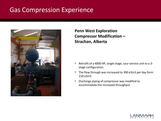 Gas Compression Experience
Penn West Exploration
Compressor Modification –
Strachan, Alberta

• Retrofit of a 4000 HP, single stage, sour service unit to a 3stage configuration.
• The flow through was increased to 390 e3m3 per day form
210 e3m3
• Discharge piping of compressor was modified to
accommodate the increased throughput

 