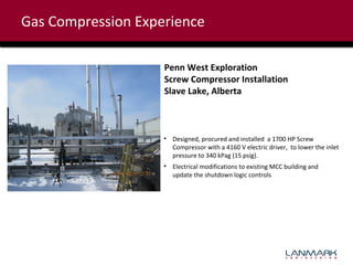 Gas Compression Experience
Penn West Exploration
Screw Compressor Installation
Slave Lake, Alberta

• Designed, procured and installed a 1700 HP Screw
Compressor with a 4160 V electric driver, to lower the inlet
pressure to 340 kPag (15 psig).
• Electrical modifications to existing MCC building and
update the shutdown logic controls

 