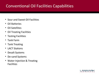 Conventional Oil Facilities Capabilities
•
•
•
•
•
•
•
•
•
•
•

Sour and Sweet Oil Facilities
Oil Batteries
Oil Satellites
Oil Treating Facilities
Testing Facilities
Tank Farm
Tank Treating
LACT Stations
Desalt Systems
De-sand Systems
Water Injection & Treating
Facilities

 
