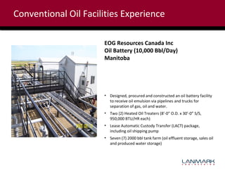 Conventional Oil Facilities Experience
EOG Resources Canada Inc
Oil Battery (10,000 Bbl/Day)
Manitoba

• Designed, procured and constructed an oil battery facility
to receive oil emulsion via pipelines and trucks for
separation of gas, oil and water.
• Two (2) Heated Oil Treaters (8’-0” O.D. x 30’-0” S/S,
950,000 BTU/HR each)
• Lease Automatic Custody Transfer (LACT) package,
including oil shipping pump
• Seven (7) 2000 bbl tank farm (oil effluent storage, sales oil
and produced water storage)

 