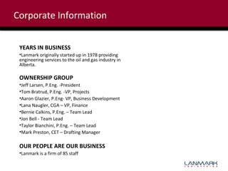 Corporate Information
YEARS IN BUSINESS
•Lanmark originally started up in 1978 providing
engineering services to the oil and gas industry in
Alberta.

OWNERSHIP GROUP
•Jeff Larsen, P.Eng. -President
•Tom Bratrud, P.Eng. -VP, Projects
•Aaron Glazier, P.Eng- VP, Business Development
•Lana Naugler, CGA – VP, Finance
•Bernie Calkins, P.Eng. – Team Lead
•Jon Bell - Team Lead
•Taylor Bianchini, P.Eng. – Team Lead
•Mark Preston, CET – Drafting Manager

OUR PEOPLE ARE OUR BUSINESS
•Lanmark is a firm of 85 staff

 