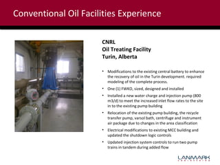 Conventional Oil Facilities Experience
CNRL
Oil Treating Facility
Turin, Alberta
• Modifications to the existing central battery to enhance
the recovery of oil in the Turin development. required
modeling of the complete process.
• One (1) FWKO, sized, designed and installed
• Installed a new water charge and injection pump (800
m3/d) to meet the increased inlet flow rates to the site
in to the existing pump building
• Relocation of the existing pump building, the recycle
transfer pump, varsol bath, centrifuge and instrument
air package due to changes in the area classification
• Electrical modifications to existing MCC building and
updated the shutdown logic controls
• Updated injection system controls to run two pump
trains in tandem during added flow

 