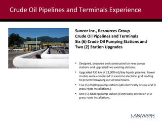Crude Oil Pipelines and Terminals Experience
Suncor Inc., Resources Group
Crude Oil Pipelines and Terminals
Six (6) Crude Oil Pumping Stations and
Two (2) Station Upgrades

• Designed, procured and constructed six new pumps
stations and upgraded two existing stations.
• Upgraded 430 km of 22,000 m3/day liquids pipeline. Power
studies were completed to examine electrical grid loading
to prevent browning out at local towns.
• Five (5) 2500 hp pump stations (All electrically driven w VFD
grass roots installations.)
• One (1) 3000 hp pump station (Electrically driven w/ VFD
grass roots installations.

 