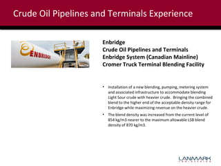 Crude Oil Pipelines and Terminals Experience
Enbridge
Crude Oil Pipelines and Terminals
Enbridge System (Canadian Mainline)
Cromer Truck Terminal Blending Facility

• Installation of a new blending, pumping, metering system
and associated infrastructure to accommodate blending
Light Sour crude with heavier crude. Bringing the combined
blend to the higher end of the acceptable density range for
Enbridge while maximizing revenue on the heavier crude.
• The blend density was increased from the current level of
854 kg/m3 nearer to the maximum allowable LSB blend
density of 870 kg/m3.

 