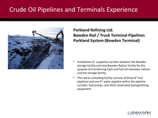 Crude Oil Pipelines and Terminals Experience
Parkland Refining Ltd.
Bowden Rail / Truck Terminal Pipelines
Parkland System (Bowden Terminal)

• Installation of a pipeline corridor between the Bowden
storage facility and new Bowden Railcar facility for the
purpose of transferring fuels and fuel oils between railcars
and the storage facility.
• The railcar unloading facility consists of three 8” fuel
pipelines and one 6” water pipeline within the pipeline
corridor, fuel pumps, and other associated piping/valving
equipment.

 