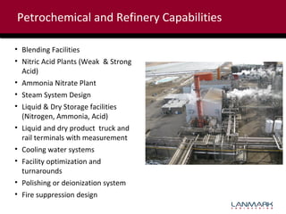 Petrochemical and Refinery Capabilities
• Blending Facilities
• Nitric Acid Plants (Weak & Strong
Acid)
• Ammonia Nitrate Plant
• Steam System Design
• Liquid & Dry Storage facilities
(Nitrogen, Ammonia, Acid)
• Liquid and dry product truck and
rail terminals with measurement
• Cooling water systems
• Facility optimization and
turnarounds
• Polishing or deionization system
• Fire suppression design

 