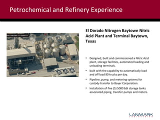 Petrochemical and Refinery Experience
El Dorado Nitrogen Baytown Nitric
Acid Plant and Terminal Baytown,
Texas

• Designed, built and commissioned a Nitric Acid
plant, storage facilities, automated loading and
unloading terminals.
• built with the capability to automatically load
and off load 80 trucks per day.
• Pipeline, pump, and metering systems for
custody transfer to Bayer Corporation.
• Installation of five (5) 5000 bbl storage tanks
associated piping, transfer pumps and meters.

 