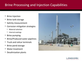 Brine Processing and Injection Capabilities
•
•
•
•

Brine Injection
Brine tank storage
Salinity measurement
Corrosion mitigation strategies
• Material selection
• Internal coatings

•
•
•
•
•
•

Brine pumping
Brine/Produced water pipelines
Truck and railcar terminals
Brine pond storage
Water treatment
Desalinization plants

 