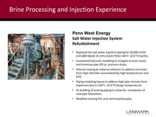 Brine Processing and Injection Experience
Penn West Energy
Salt Water Injection System
Refurbishment
• Replaced the salt water injection piping for 20,000 m3/d
(125,800 bbl/d) 25 mPa (3,625 PSIG) 100°C (212°F) facility.
• Completed hydraulic modeling to mitigate erosion issues
and minimize pipe OD vs. pressure drops.
• Internal coating & material selection to address corrosion
from high chlorides exacerbated by high temperatures and
CO2.
• Piping modeling layout to address high pipe stresses from
expansion due to 100°C (212°F) design temperatures
• As-building of existing piping to allow for completion of
new pipe fabrication.
• Modified existing PLC and control philosophy.

 
